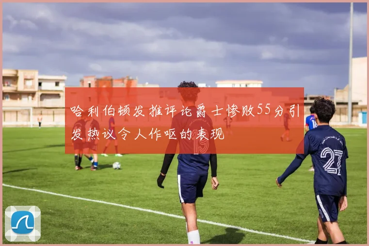 哈利伯顿发推评论爵士惨败55分引发热议令人作呕的表现