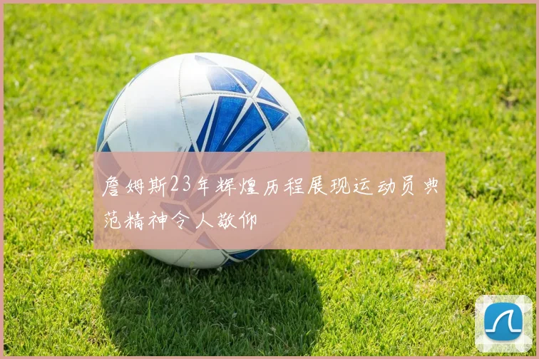 詹姆斯23年辉煌历程展现运动员典范精神令人敬仰