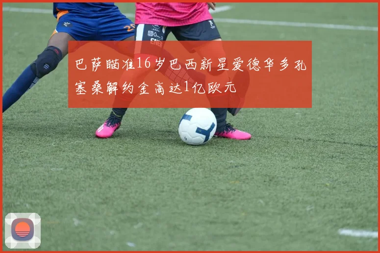 巴萨瞄准16岁巴西新星爱德华多孔塞桑解约金高达1亿欧元