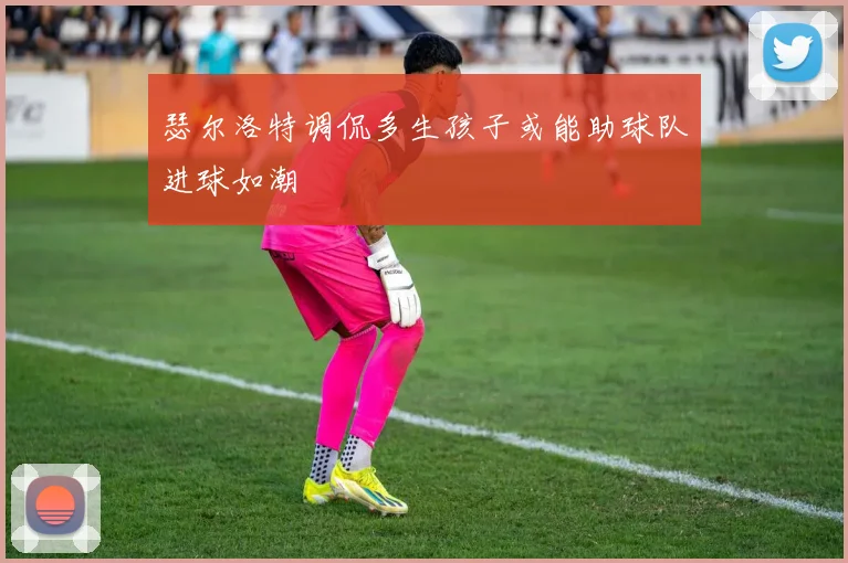 瑟尔洛特调侃多生孩子或能助球队进球如潮