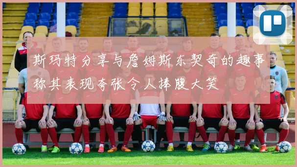 斯玛特分享与詹姆斯东契奇的趣事称其表现夸张令人捧腹大笑