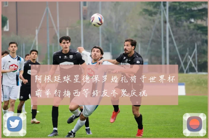 阿根廷球星德保罗婚礼将于世界杯前举行梅西等好友齐聚庆祝