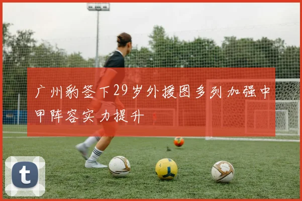 广州豹签下29岁外援图多列加强中甲阵容实力提升