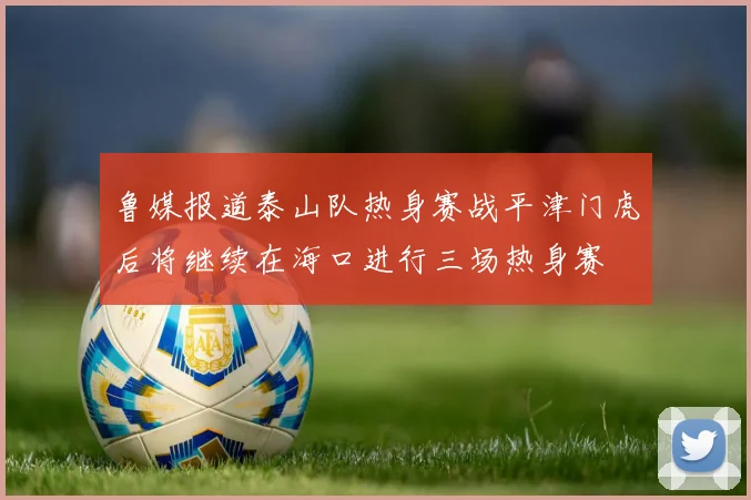 鲁媒报道泰山队热身赛战平津门虎后将继续在海口进行三场热身赛