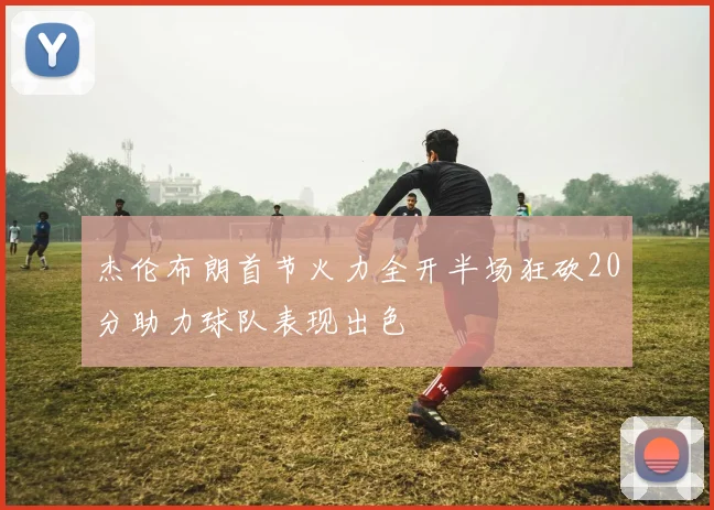 杰伦布朗首节火力全开半场狂砍20分助力球队表现出色