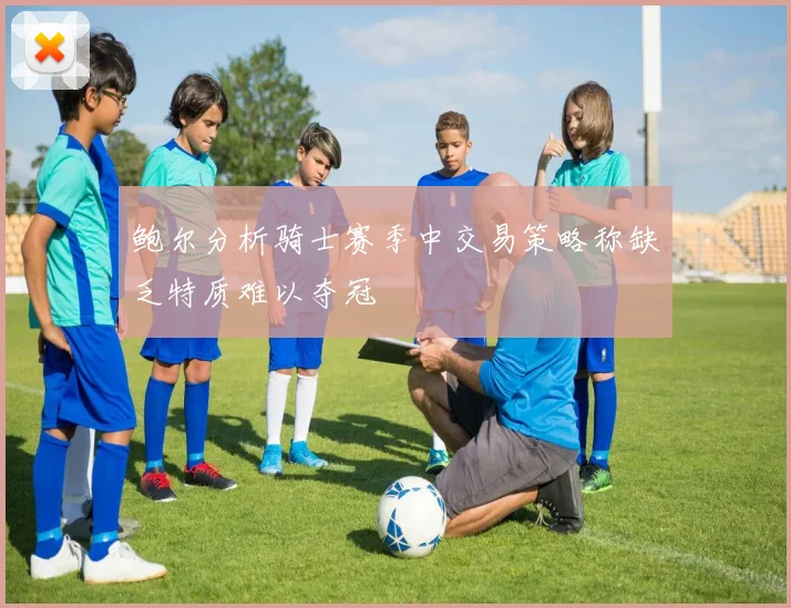 鲍尔分析骑士赛季中交易策略称缺乏特质难以夺冠