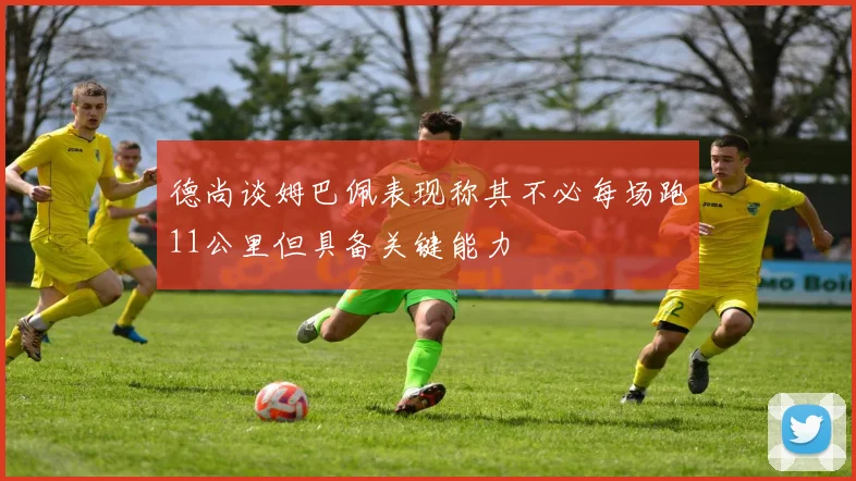 德尚谈姆巴佩表现称其不必每场跑11公里但具备关键能力
