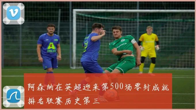 阿森纳在英超迎来第500场零封成就排名联赛历史第三
