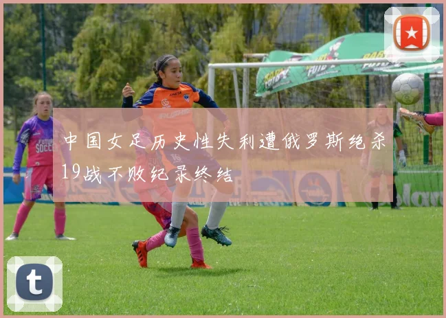中国女足历史性失利遭俄罗斯绝杀19战不败纪录终结