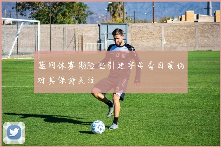 篮网休赛期险些引进字母哥目前仍对其保持关注