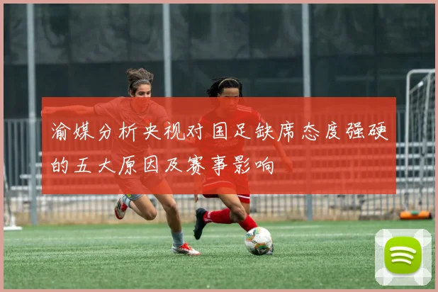 渝媒分析央视对国足缺席态度强硬的五大原因及赛事影响