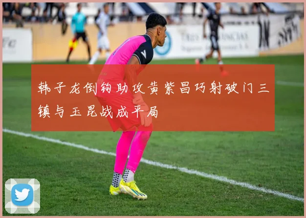 韩子龙倒钩助攻黄紫昌巧射破门三镇与玉昆战成平局
