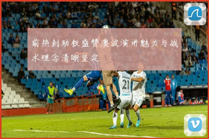 前热刺助教盛赞澳波演讲魅力与战术理念清晰坚定