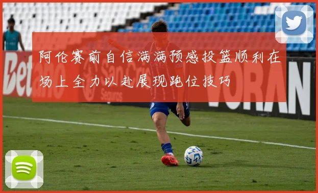 阿伦赛前自信满满预感投篮顺利在场上全力以赴展现跑位技巧