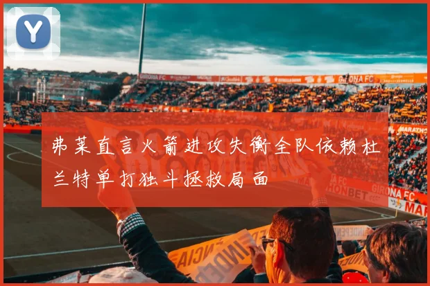 弗莱直言火箭进攻失衡全队依赖杜兰特单打独斗拯救局面