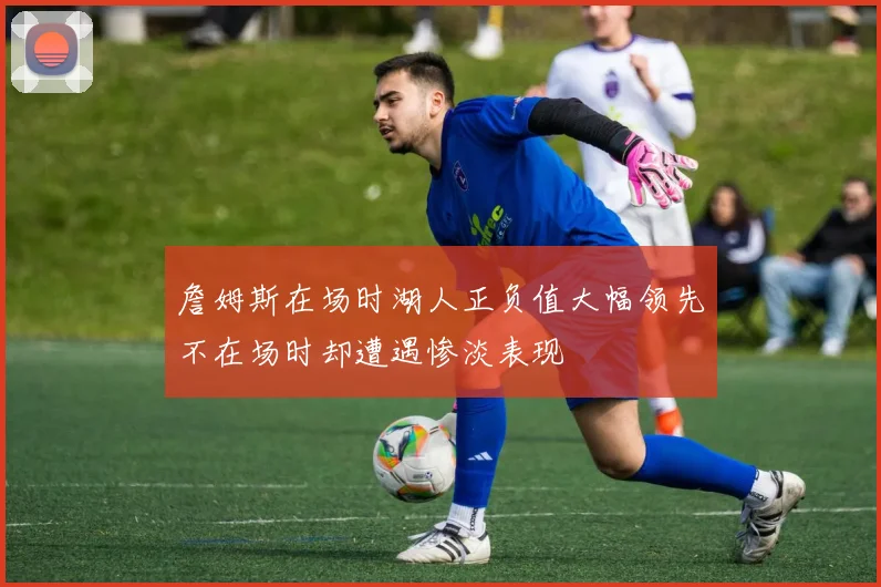 詹姆斯在场时湖人正负值大幅领先不在场时却遭遇惨淡表现