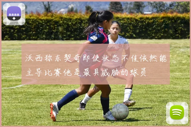 沃西称东契奇即使状态不佳依然能主导比赛他是最具威胁的球员