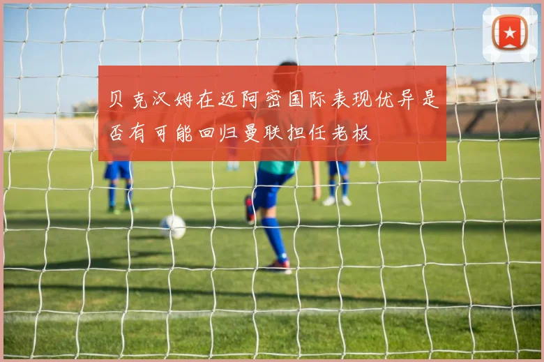 贝克汉姆在迈阿密国际表现优异是否有可能回归曼联担任老板