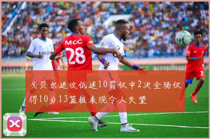 戈贝尔进攻低迷10罚仅中2次全场仅得10分13篮板表现令人失望