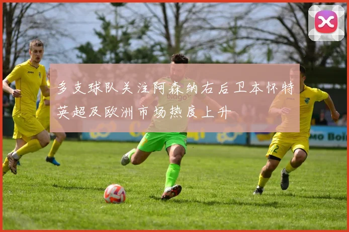 多支球队关注阿森纳右后卫本怀特英超及欧洲市场热度上升