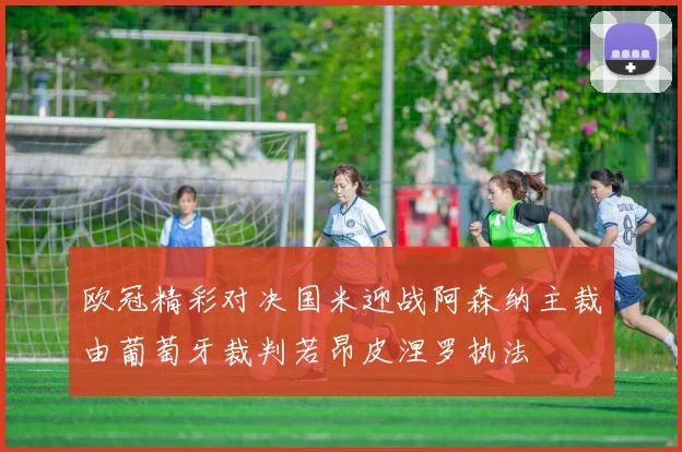 欧冠精彩对决国米迎战阿森纳主裁由葡萄牙裁判若昂皮涅罗执法