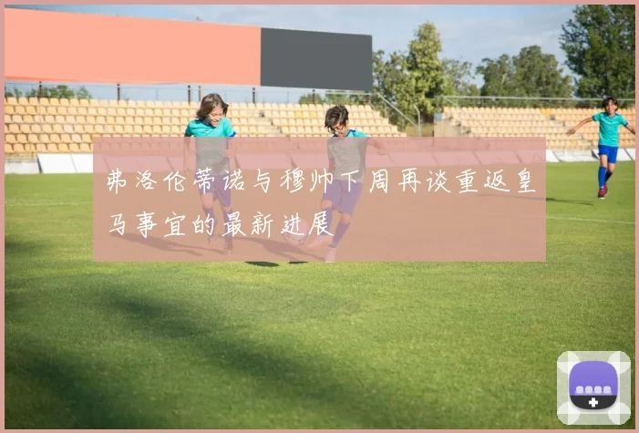 弗洛伦蒂诺与穆帅下周再谈重返皇马事宜的最新进展